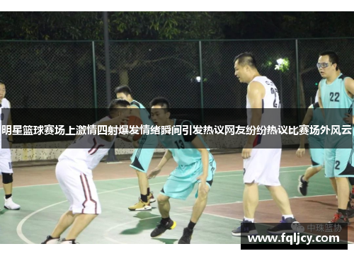 明星篮球赛场上激情四射爆发情绪瞬间引发热议网友纷纷热议比赛场外风云