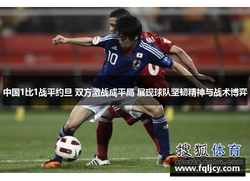 中国1比1战平约旦 双方激战成平局 展现球队坚韧精神与战术博弈