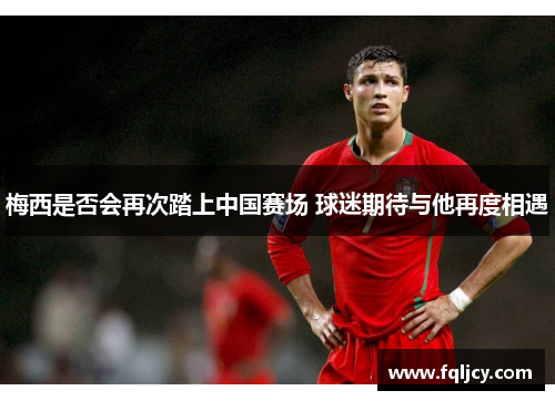 梅西是否会再次踏上中国赛场 球迷期待与他再度相遇