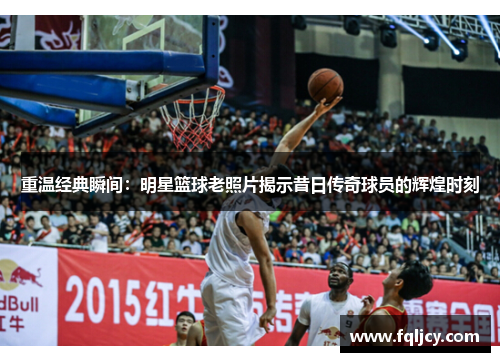 重温经典瞬间：明星篮球老照片揭示昔日传奇球员的辉煌时刻